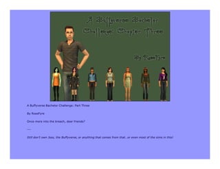 A Buffyverse Bachelor Challenge: Part Three

By RoseFyre

Once more into the breach, dear friends?

---

Still don’t own Joss, the Buffyverse, or anything that comes from that…or even most of the sims in this!
 