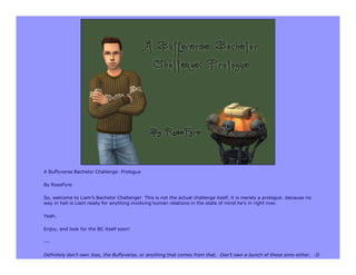 A Buffyverse Bachelor Challenge: Prologue

By RoseFyre

So, welcome to Liam’s Bachelor Challenge! This is not the actual challenge itself, it is merely a prologue…because no
way in hell is Liam ready for anything involving human relations in the state of mind he’s in right now.

Yeah.

Enjoy, and look for the BC itself soon!

---

Definitely don’t own Joss, the Buffyverse, or anything that comes from that. Don’t own a bunch of these sims either. :D
 