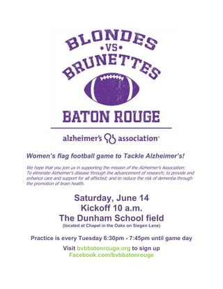 Women’s flag football game to Tackle Alzheimer’s!
We hope that you join us in supporting the mission of the Alzheimer's Association:
To eliminate Alzheimer’s disease through the advancement of research; to provide and
enhance care and support for all affected; and to reduce the risk of dementia through
the promotion of brain health.
Saturday, June 14
Kickoff 10 a.m.
The Dunham School field
(located at Chapel in the Oaks on Siegen Lane)
Practice is every Tuesday 6:30pm - 7:45pm until game day
Visit bvbbatonrouge.org to sign up
Facebook.com/bvbbatonrouge
 