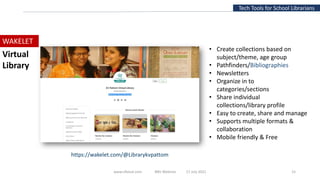 Tech Tools for School Librarians
WAKELET
• Create collections based on
subject/theme, age group
• Pathfinders/Bibliographies
• Newsletters
• Organize in to
categories/sections
• Share individual
collections/library profile
• Easy to create, share and manage
• Supports multiple formats &
collaboration
• Mobile friendly & Free
Virtual
Library
www.slfaisal.com BBV Webinar 17 July 2021 15
https://wakelet.com/@Librarykvpattom
 