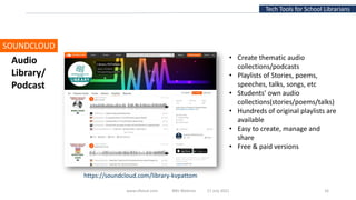 Tech Tools for School Librarians
SOUNDCLOUD
• Create thematic audio
collections/podcasts
• Playlists of Stories, poems,
speeches, talks, songs, etc
• Students’ own audio
collections(stories/poems/talks)
• Hundreds of original playlists are
available
• Easy to create, manage and
share
• Free & paid versions
Audio
Library/
Podcast
www.slfaisal.com BBV Webinar 17 July 2021 16
https://soundcloud.com/library-kvpattom
 