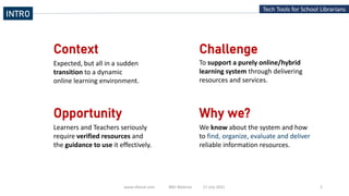 www.slfaisal.com BBV Webinar 17 July 2021 2
Tech Tools for School Librarians
Context
Expected, but all in a sudden
transition to a dynamic
online learning environment.
Challenge
Opportunity
To support a purely online/hybrid
learning system through delivering
resources and services.
Why we?
We know about the system and how
to find, organize, evaluate and deliver
reliable information resources.
Learners and Teachers seriously
require verified resources and
the guidance to use it effectively.
INTRO
 