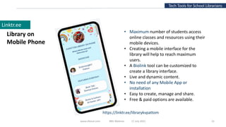 www.slfaisal.com BBV Webinar 17 July 2021 21
Tech Tools for School Librarians
Linktr.ee
Library on
Mobile Phone
https://linktr.ee/librarykvpattom
• Maximum number of students access
online classes and resources using their
mobile devices.
• Creating a mobile interface for the
library will help to reach maximum
users.
• A Biolink tool can be customized to
create a library interface.
• Live and dynamic content.
• No need of any Mobile App or
installation
• Easy to create, manage and share.
• Free & paid options are available.
 