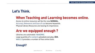 www.slfaisal.com BBV Webinar 17 July 2021
3
Tech Tools for School Librarians
Are we equipped enough ?
Libraries are automated. WebOPAC.
Large quantity of e-content uploaded everyday. OER.
Web 2.0 provides a number of free online tools.
Let’s Think.
When Teaching and Learning becomes online.
Access to online resources will be the new NORMAL.
Accuracy, Relevance and Ease of use become keywords.
Physical Library Resources are loosing its importance.
Enough?
 