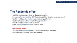 www.slfaisal.com BBV Webinar 17 July 2021 4
Tech Tools for School Librarians
The Pandemic effect
Teaching and Learning will not be the same hereafter.
Emergency Remote Teaching (ERT) to continue till the situation becomes normal.
Teachers will be underrated over slow technology adoption.
Teacher education will be more technology oriented.
Parents have to spend more to be online.
Cyber security and online safety issues to raise.
Digital divide widens.
Socio-economic disparities take a toll on Universal public education.
Access becomes the most important keyword.
 