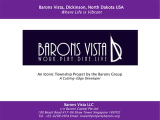 Barons Vista, Dickinson, North Dakota USA
Where Life is Vibrant
An Iconic Township Project by the Barons Group
A Cutting-Edge Developer
Barons Vista LLC
c/o Barons Capital Pte Ltd
100 Beach Road #17-06 Shaw Tower Singapore 189702
Tel: +65-6298 0504 Email: invest@propertybarons.org
 
