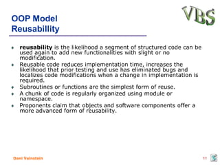 OOP Model
Reusabillity

   reusability is the likelihood a segment of structured code can be
   used again to add new functionalities with slight or no
   modification.
   Reusable code reduces implementation time, increases the
   likelihood that prior testing and use has eliminated bugs and
   localizes code modifications when a change in implementation is
   required.
   Subroutines or functions are the simplest form of reuse.
   A chunk of code is regularly organized using module or
   namespace.
   Proponents claim that objects and software components offer a
   more advanced form of reusability.




Dani Vainstein                                                         11
 