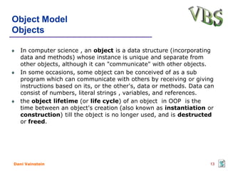 Object Model
Objects

   In computer science , an object is a data structure (incorporating
   data and methods) whose instance is unique and separate from
   other objects, although it can "communicate" with other objects.
   In some occasions, some object can be conceived of as a sub
   program which can communicate with others by receiving or giving
   instructions based on its, or the other's, data or methods. Data can
   consist of numbers, literal strings , variables, and references.
   the object lifetime (or life cycle) of an object in OOP is the
   time between an object's creation (also known as instantiation or
   construction) till the object is no longer used, and is destructed
   or freed.




Dani Vainstein                                                       13
 