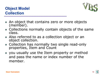 Object Model
Collection

   An object that contains zero or more objects
   (member).
   Collections normally contain objects of the same
   class.
   Also referred to as a collection object or an
   object collection.
   Collection has normally two single read-only
   properties, Item and Count
   you usually use the Item property or method
   and pass the name or index number of the
   member.

Dani Vainstein                                    14
 