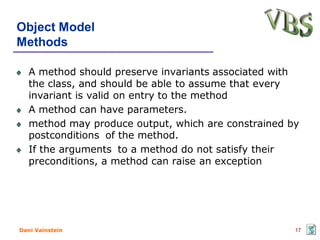 Object Model
Methods

   A method should preserve invariants associated with
   the class, and should be able to assume that every
   invariant is valid on entry to the method
   A method can have parameters.
   method may produce output, which are constrained by
   postconditions of the method.
   If the arguments to a method do not satisfy their
   preconditions, a method can raise an exception




Dani Vainstein                                       17
 