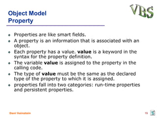 Object Model
Property

   Properties are like smart fields.
   A property is an information that is associated with an
   object.
   Each property has a value. value is a keyword in the
   syntax for the property definition.
   The variable value is assigned to the property in the
   calling code.
   The type of value must be the same as the declared
   type of the property to which it is assigned.
   properties fall into two categories: run-time properties
   and persistent properties.



Dani Vainstein                                                19
 