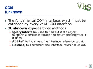 COM
IUnknown

   The fundamental COM interface, which must be
   extended by every valid COM interface.
   IUnknown exposes three methods:
       QueryInterface, used to find out if the object
       supports a certain interface and return the interface if
       it does.
       AddRef, to increment the interface reference count.
       Release, to decrement the interface reference count.




Dani Vainstein                                                22
 