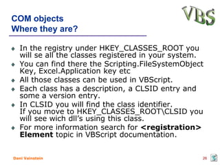 COM objects
Where they are?

   In the registry under HKEY_CLASSES_ROOT you
   will se all the classes registered in your system.
   You can find there the Scripting.FileSystemObject
   Key, Excel.Application key etc
   All those classes can be used in VBScript.
   Each class has a description, a CLSID entry and
   some a version entry.
   In CLSID you will find the class identifier.
   If you move to HKEY_CLASSES_ROOTCLSID you
   will see wich dll’s using this class.
   For more information search for <registration>
   Element topic in VBScript documentation.


Dani Vainstein                                      26
 
