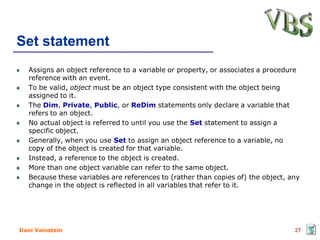Set statement
   Assigns an object reference to a variable or property, or associates a procedure
   reference with an event.
   To be valid, object must be an object type consistent with the object being
   assigned to it.
   The Dim, Private, Public, or ReDim statements only declare a variable that
   refers to an object.
   No actual object is referred to until you use the Set statement to assign a
   specific object.
   Generally, when you use Set to assign an object reference to a variable, no
   copy of the object is created for that variable.
   Instead, a reference to the object is created.
   More than one object variable can refer to the same object.
   Because these variables are references to (rather than copies of) the object, any
   change in the object is reflected in all variables that refer to it.




Dani Vainstein                                                                    27
 
