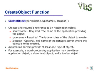 CreateObject Function
   CreateObject(servername.typename [, location])

   Creates and returns a reference to an Automation object.
      servername - Required. The name of the application providing
      the object.
      typename - Required. The type or class of the object to create.
      location - Optional. The name of the network server where the
      object is to be created.
   Automation servers provide at least one type of object.
   For example, a word-processing application may provide an
   application object, a document object, and a toolbar object.




Dani Vainstein                                                      29
 