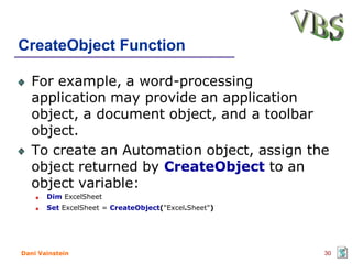 CreateObject Function

   For example, a word-processing
   application may provide an application
   object, a document object, and a toolbar
   object.
   To create an Automation object, assign the
   object returned by CreateObject to an
   object variable:
       Dim ExcelSheet
       Set ExcelSheet = CreateObject("Excel.Sheet")




Dani Vainstein                                        30
 