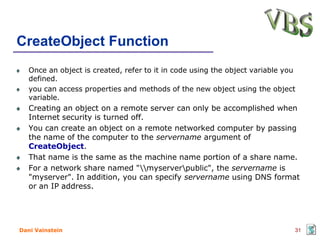 CreateObject Function
   Once an object is created, refer to it in code using the object variable you
   defined.
   you can access properties and methods of the new object using the object
   variable.
   Creating an object on a remote server can only be accomplished when
   Internet security is turned off.
   You can create an object on a remote networked computer by passing
   the name of the computer to the servername argument of
   CreateObject.
   That name is the same as the machine name portion of a share name.
   For a network share named "myserverpublic", the servername is
   "myserver". In addition, you can specify servername using DNS format
   or an IP address.




Dani Vainstein                                                                31
 