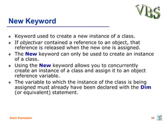 New Keyword
   Keyword used to create a new instance of a class.
   If objectvar contained a reference to an object, that
   reference is released when the new one is assigned.
   The New keyword can only be used to create an instance
   of a class.
   Using the New keyword allows you to concurrently
   create an instance of a class and assign it to an object
   reference variable.
   The variable to which the instance of the class is being
   assigned must already have been declared with the Dim
   (or equivalent) statement.




Dani Vainstein                                           34
 