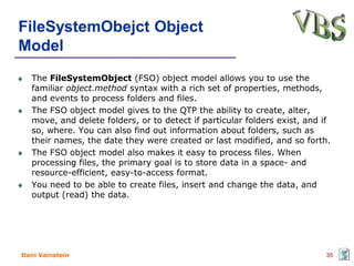FileSystemObejct Object
Model
   The FileSystemObject (FSO) object model allows you to use the
   familiar object.method syntax with a rich set of properties, methods,
   and events to process folders and files.
   The FSO object model gives to the QTP the ability to create, alter,
   move, and delete folders, or to detect if particular folders exist, and if
   so, where. You can also find out information about folders, such as
   their names, the date they were created or last modified, and so forth.
   The FSO object model also makes it easy to process files. When
   processing files, the primary goal is to store data in a space- and
   resource-efficient, easy-to-access format.
   You need to be able to create files, insert and change the data, and
   output (read) the data.




Dani Vainstein                                                             35
 