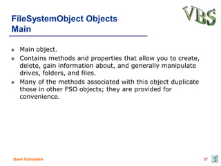 FileSystemObject Objects
Main

   Main object.
   Contains methods and properties that allow you to create,
   delete, gain information about, and generally manipulate
   drives, folders, and files.
   Many of the methods associated with this object duplicate
   those in other FSO objects; they are provided for
   convenience.




Dani Vainstein                                                 37
 
