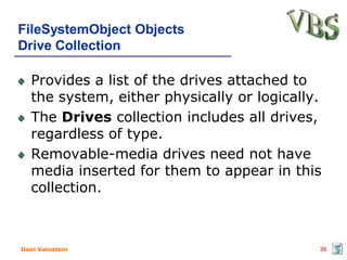 FileSystemObject Objects
Drive Collection

   Provides a list of the drives attached to
   the system, either physically or logically.
   The Drives collection includes all drives,
   regardless of type.
   Removable-media drives need not have
   media inserted for them to appear in this
   collection.



Dani Vainstein                               39
 