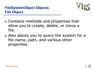 FileSystemObject Objects
File Object

   Contains methods and properties that
   allow you to create, delete, or move a
   file.
   Also allows you to query the system for a
   file name, path, and various other
   properties.




Dani Vainstein                             40
 