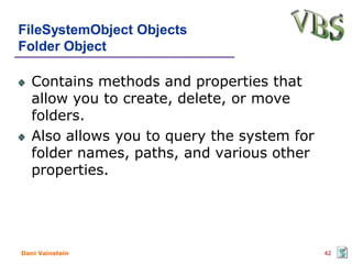 FileSystemObject Objects
Folder Object

   Contains methods and properties that
   allow you to create, delete, or move
   folders.
   Also allows you to query the system for
   folder names, paths, and various other
   properties.




Dani Vainstein                               42
 