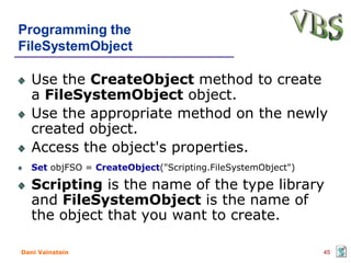 Programming the
FileSystemObject

   Use the CreateObject method to create
   a FileSystemObject object.
   Use the appropriate method on the newly
   created object.
   Access the object's properties.
   Set objFSO = CreateObject("Scripting.FileSystemObject")

   Scripting is the name of the type library
   and FileSystemObject is the name of
   the object that you want to create.

Dani Vainstein                                               45
 
