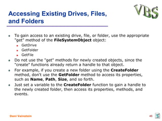 Accessing Existing Drives, Files,
and Folders

   To gain access to an existing drive, file, or folder, use the appropriate
   "get" method of the FileSystemObject object:
       GetDrive
       GetFolder
       GetFile
   Do not use the "get" methods for newly created objects, since the
   "create" functions already return a handle to that object.
   For example, if you create a new folder using the CreateFolder
   method, don't use the GetFolder method to access its properties,
   such as Name, Path, Size, and so forth.
   Just set a variable to the CreateFolder function to gain a handle to
   the newly created folder, then access its properties, methods, and
   events.




Dani Vainstein                                                                 46
 