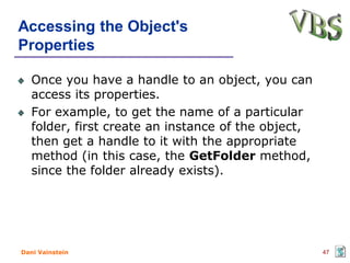 Accessing the Object's
Properties

   Once you have a handle to an object, you can
   access its properties.
   For example, to get the name of a particular
   folder, first create an instance of the object,
   then get a handle to it with the appropriate
   method (in this case, the GetFolder method,
   since the folder already exists).




Dani Vainstein                                       47
 