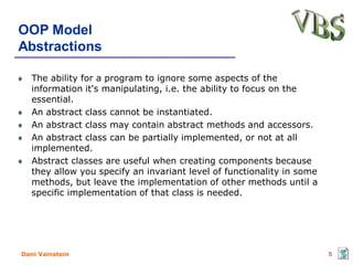 OOP Model
Abstractions

   The ability for a program to ignore some aspects of the
   information it's manipulating, i.e. the ability to focus on the
   essential.
   An abstract class cannot be instantiated.
   An abstract class may contain abstract methods and accessors.
   An abstract class can be partially implemented, or not at all
   implemented.
   Abstract classes are useful when creating components because
   they allow you specify an invariant level of functionality in some
   methods, but leave the implementation of other methods until a
   specific implementation of that class is needed.




Dani Vainstein                                                          5
 
