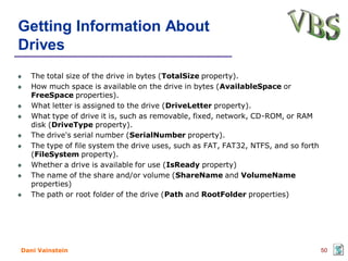 Getting Information About
Drives
   The total size of the drive in bytes (TotalSize property).
   How much space is available on the drive in bytes (AvailableSpace or
   FreeSpace properties).
   What letter is assigned to the drive (DriveLetter property).
   What type of drive it is, such as removable, fixed, network, CD-ROM, or RAM
   disk (DriveType property).
   The drive's serial number (SerialNumber property).
   The type of file system the drive uses, such as FAT, FAT32, NTFS, and so forth
   (FileSystem property).
   Whether a drive is available for use (IsReady property)
   The name of the share and/or volume (ShareName and VolumeName
   properties)
   The path or root folder of the drive (Path and RootFolder properties)




Dani Vainstein                                                                      50
 