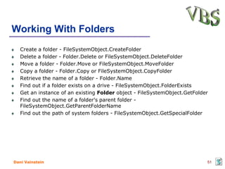 Working With Folders
   Create a folder - FileSystemObject.CreateFolder
   Delete a folder - Folder.Delete or FileSystemObject.DeleteFolder
   Move a folder - Folder.Move or FileSystemObject.MoveFolder
   Copy a folder - Folder.Copy or FileSystemObject.CopyFolder
   Retrieve the name of a folder - Folder.Name
   Find out if a folder exists on a drive - FileSystemObject.FolderExists
   Get an instance of an existing Folder object - FileSystemObject.GetFolder
   Find out the name of a folder's parent folder -
   FileSystemObject.GetParentFolderName
   Find out the path of system folders - FileSystemObject.GetSpecialFolder




Dani Vainstein                                                             51
 