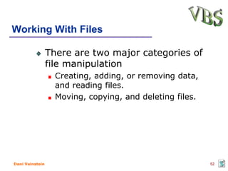Working With Files

                 There are two major categories of
                 file manipulation
                   Creating, adding, or removing data,
                   and reading files.
                   Moving, copying, and deleting files.




Dani Vainstein                                            52
 