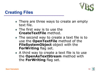Creating Files

                 There are three ways to create an empty
                 text file.
                 The first way is to use the
                 CreateTextFile method.
                 The second way to create a text file is to
                 use the OpenTextFile method of the
                 FileSystemObject object with the
                 ForWriting flag set.
                 A third way to create a text file is to use
                 the OpenAsTextStream method with
                 the ForWriting flag set.

Dani Vainstein                                                 53
 