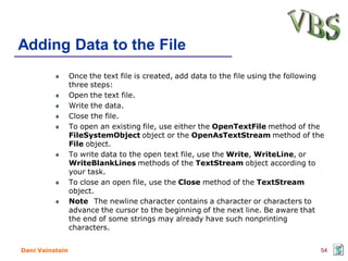 Adding Data to the File
                 Once the text file is created, add data to the file using the following
                 three steps:
                 Open the text file.
                 Write the data.
                 Close the file.
                 To open an existing file, use either the OpenTextFile method of the
                 FileSystemObject object or the OpenAsTextStream method of the
                 File object.
                 To write data to the open text file, use the Write, WriteLine, or
                 WriteBlankLines methods of the TextStream object according to
                 your task.
                 To close an open file, use the Close method of the TextStream
                 object.
                 Note The newline character contains a character or characters to
                 advance the cursor to the beginning of the next line. Be aware that
                 the end of some strings may already have such nonprinting
                 characters.


Dani Vainstein                                                                         54
 