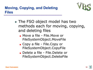 Moving, Copying, and Deleting
Files

                 The FSO object model has two
                 methods each for moving, copying,
                 and deleting files
                   Move a file - File.Move or
                   FileSystemObject.MoveFile
                   Copy a file - File.Copy or
                   FileSystemObject.CopyFile
                   Delete a file - File.Delete or
                   FileSystemObject.DeleteFile


Dani Vainstein                                       56
 