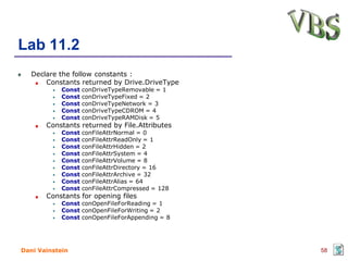 Lab 11.2
   Declare the follow constants :
       Constants returned by Drive.DriveType
            Const   conDriveTypeRemovable = 1
            Const   conDriveTypeFixed = 2
            Const   conDriveTypeNetwork = 3
            Const   conDriveTypeCDROM = 4
            Const   conDriveTypeRAMDisk = 5
       Constants returned by File.Attributes
            Const   conFileAttrNormal = 0
            Const   conFileAttrReadOnly = 1
            Const   conFileAttrHidden = 2
            Const   conFileAttrSystem = 4
            Const   conFileAttrVolume = 8
            Const   conFileAttrDirectory = 16
            Const   conFileAttrArchive = 32
            Const   conFileAttrAlias = 64
            Const   conFileAttrCompressed = 128
       Constants for opening files
            Const conOpenFileForReading = 1
            Const conOpenFileForWriting = 2
            Const conOpenFileForAppending = 8




Dani Vainstein                                    58
 