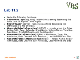 Lab 11.2
   Write the following functions.
   ShowDriveType(objDrive) - Generates a string describing the
   drive type of a given Drive object.
   ShowFileAttr(objFile) - Generates a string describing the
   attributes of a file or folder.
   GenerateDriveInformation(objFSO) – reports about the Drive
   Letter,Path, Type, IsReady, ShareName, VolumeName, TotalSize,
   FreeSpace, AvailableSpace, and SerialNumber.
   GenerateFileInformation(objFile) – File Name, Type, File
   Attributes, Date Created, Last Accessed, Last Modified and Size
   GenerateFolderInformation(objFolder) – Folder Name, Folder
   Attributes, Date Created, Last Accessed, Last Modified and Size




Dani Vainstein                                                       59
 