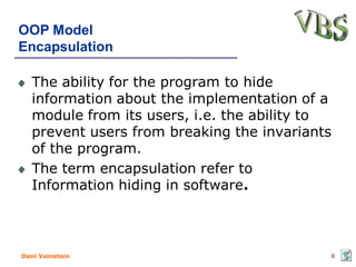 OOP Model
Encapsulation

   The ability for the program to hide
   information about the implementation of a
   module from its users, i.e. the ability to
   prevent users from breaking the invariants
   of the program.
   The term encapsulation refer to
   Information hiding in software.



Dani Vainstein                                  6
 