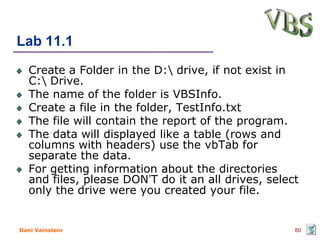 Lab 11.1
   Create a Folder in the D: drive, if not exist in
   C: Drive.
   The name of the folder is VBSInfo.
   Create a file in the folder, TestInfo.txt
   The file will contain the report of the program.
   The data will displayed like a table (rows and
   columns with headers) use the vbTab for
   separate the data.
   For getting information about the directories
   and files, please DON’T do it an all drives, select
   only the drive were you created your file.


Dani Vainstein                                       60
 