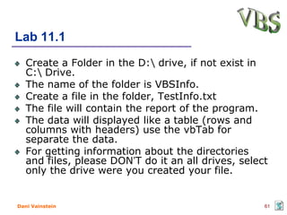 Lab 11.1
   Create a Folder in the D: drive, if not exist in
   C: Drive.
   The name of the folder is VBSInfo.
   Create a file in the folder, TestInfo.txt
   The file will contain the report of the program.
   The data will displayed like a table (rows and
   columns with headers) use the vbTab for
   separate the data.
   For getting information about the directories
   and files, please DON’T do it an all drives, select
   only the drive were you created your file.


Dani Vainstein                                       61
 