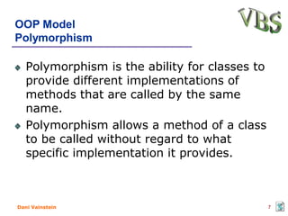 OOP Model
Polymorphism

   Polymorphism is the ability for classes to
   provide different implementations of
   methods that are called by the same
   name.
   Polymorphism allows a method of a class
   to be called without regard to what
   specific implementation it provides.



Dani Vainstein                                  7
 