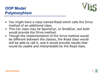 OOP Model
Polymorphism

• You might have a class named Road which calls the Drive
  method of an additional class.
• This Car class may be SportsCar, or SmallCar, but both
  would provide the Drive method.
• Though the implementation of the Drive method would
  be different between the classes, the Road class would
  still be able to call it, and it would provide results that
  would be usable and interpretable by the Road class.




Dani Vainstein                                              8
 