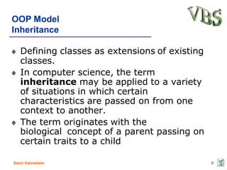 OOP Model
Inheritance

   Defining classes as extensions of existing
   classes.
   In computer science, the term
   inheritance may be applied to a variety
   of situations in which certain
   characteristics are passed on from one
   context to another.
   The term originates with the
   biological concept of a parent passing on
   certain traits to a child

Dani Vainstein                                  9
 