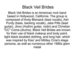 Black Veil Brides
Black Veil Brides is an American rock band
based in Hollywood, California. The group is
composed of Andy Biersack (lead vocals), Ash
Purdy (bass, backing vocals), Jake Pitts (lead
guitar), Jinxx (rhythm guitar, violin) and Christian
"CC" Coma (drums). Black Veil Brides are known
for their use of black makeup and body paint,
tight black studded clothing, and long hair, which
was inspired by Kiss' and Mötley Crüe's stage
persona, as well as numerous other 1980s glam
metal
 