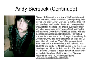 Andy Biersack (Continued)
At age 14, Biersack and a few of his friends formed
their first band, called "Biersack" (although they only
played one show). Andy Biersack took their CDs with
him to school and handed them out to everyone he
knew.[citation needed] This project eventually grew
into what would later be known as Black Veil Brides.
In September 2009 Black Veil Brides signed with the
independent label Stand By Records. The writing
process for a tour and a record began immediately. In
December 2009, the band embarked on their first US
tour, titled "On Leather Wings".The group's debut
album We Stitch These Wounds was released July
20, 2010 and sold over 10,000 copies in its first week,
ranking at No. 36 on the Billboard Top 200 chart, and
No. 1 on the Billboard Independent chart. The band's
second studio album, Set the World on Fire was
released on June 14, 2011 through Lava
Music/Universal Republic Records.
 