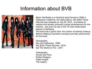 Information about BVB
Black Veil Brides is a Hardrock band formed in 2006 in
Hollywood, California. Her debut album, We Stitch These
Wounds was released on July 20, 2010, but before its
release had already achieved a great advertisement for the
Internet, and soon he was in the 10 most metal artists
played on MySpace
The band has a gothic look, the custom of wearing makeup,
Mehron Makeup cosmetics company provides sponsorship
for the band.
Discography
Sex and Hollywood - 2008
We Stitch These Wounds - 2010
Set The World on Fire – 2011
Videography
Knives and Pens
Perfect Weapon
Fallen Angels
The Legacy
 