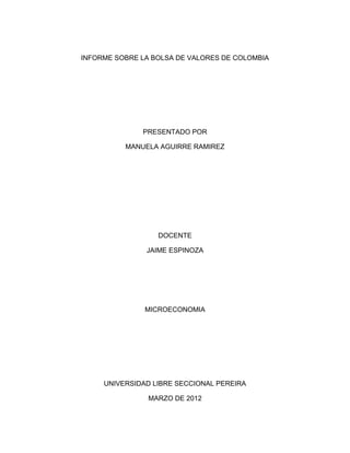 INFORME SOBRE LA BOLSA DE VALORES DE COLOMBIA




              PRESENTADO POR

          MANUELA AGUIRRE RAMIREZ




                  DOCENTE

               JAIME ESPINOZA




               MICROECONOMIA




     UNIVERSIDAD LIBRE SECCIONAL PEREIRA

                MARZO DE 2012
 