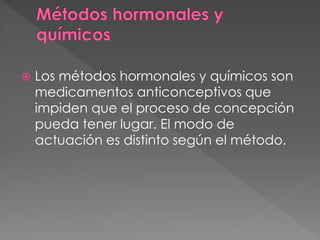  Los métodos hormonales y químicos son
medicamentos anticonceptivos que
impiden que el proceso de concepción
pueda tener lugar. El modo de
actuación es distinto según el método.
 